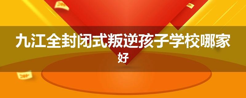 九江全封闭式叛逆孩子学校哪家好