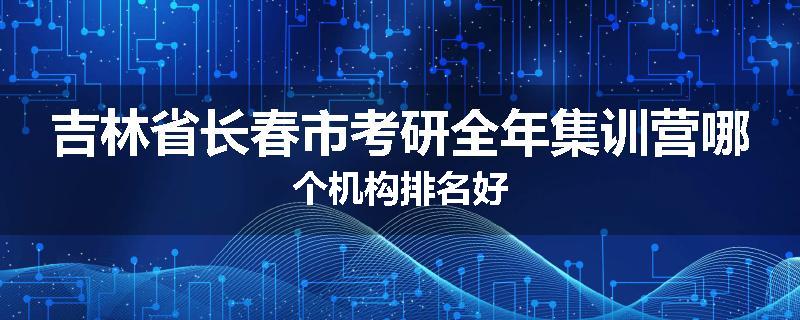 吉林省长春市考研全年集训营哪个机构排名好