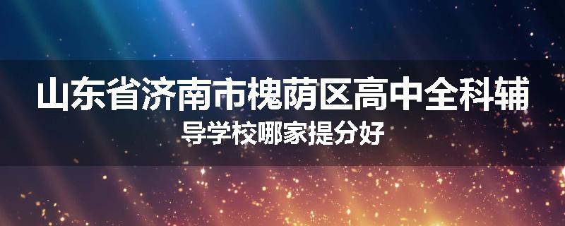 山东省济南市槐荫区高中全科辅导学校哪家提分好