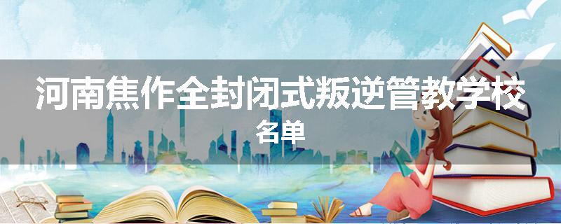 河南焦作全封闭式叛逆管教学校名单