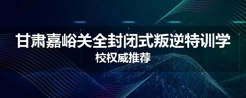 甘肃嘉峪关全封闭式叛逆特训学校权威推荐