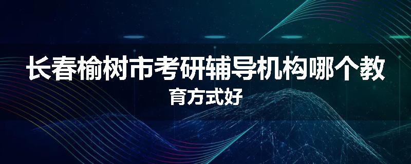 长春榆树市考研辅导机构哪个教育方式好