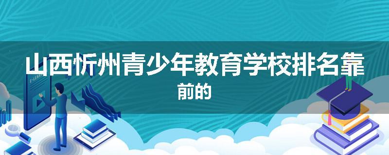 山西忻州青少年教育学校排名靠前的
