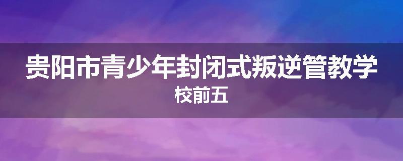 贵阳市青少年封闭式叛逆管教学校前五