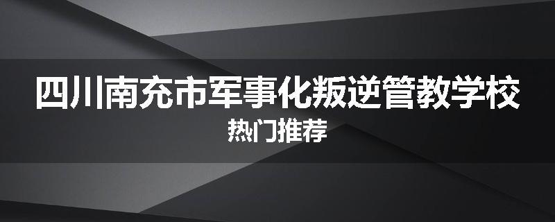 四川南充市军事化叛逆管教学校热门推荐