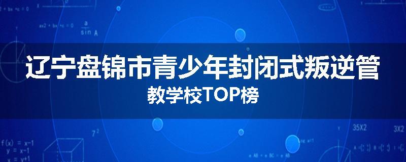 辽宁盘锦市青少年封闭式叛逆管教学校TOP榜