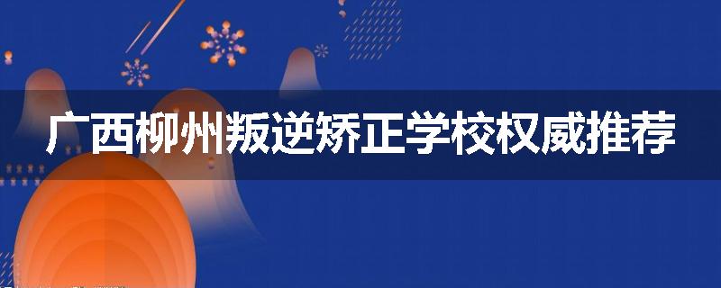 广西柳州叛逆矫正学校权威推荐