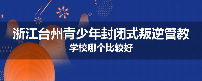 浙江台州青少年封闭式叛逆管教学校哪个比较好