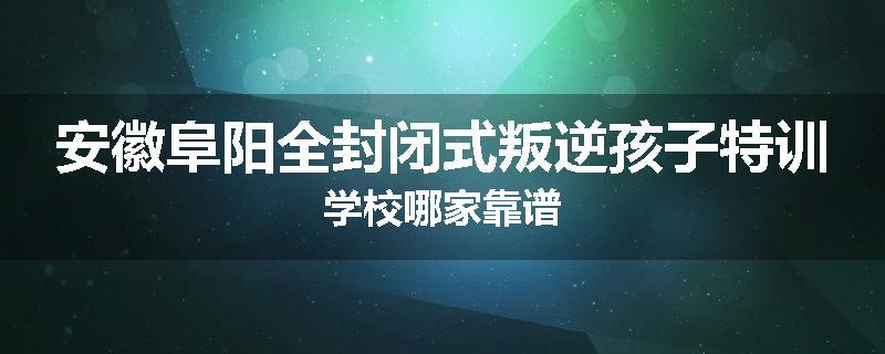 安徽阜阳全封闭式叛逆孩子特训学校哪家靠谱