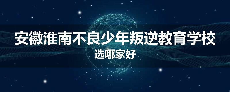 安徽淮南不良少年叛逆教育学校选哪家好