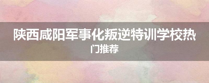 陕西咸阳军事化叛逆特训学校热门推荐