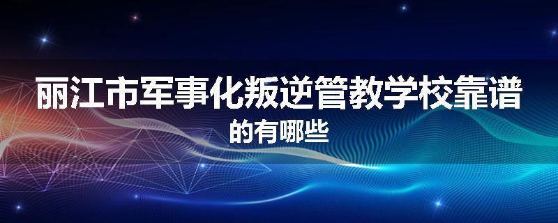 丽江市军事化叛逆管教学校靠谱的有哪些