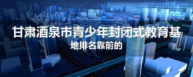 甘肃酒泉市青少年封闭式教育基地排名靠前的