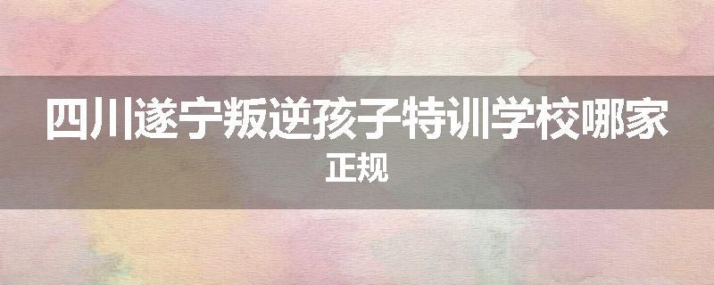 四川遂宁叛逆孩子特训学校哪家正规