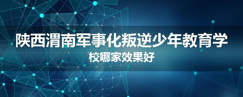 陕西渭南军事化叛逆少年教育学校哪家效果好