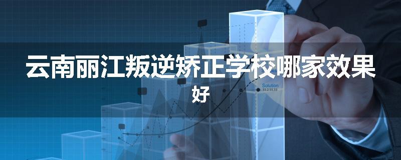 云南丽江叛逆矫正学校哪家效果好