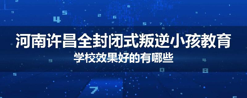 河南许昌全封闭式叛逆小孩教育学校效果好的有哪些