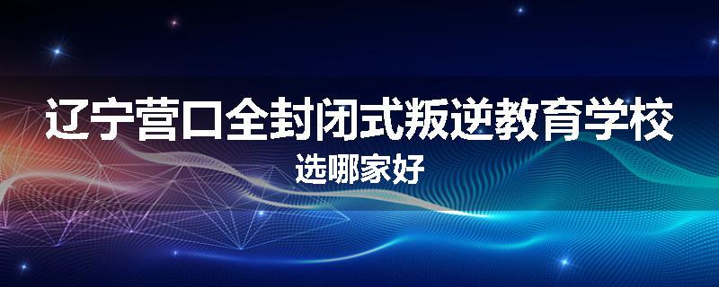 辽宁营口全封闭式叛逆教育学校选哪家好