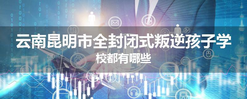 云南昆明市全封闭式叛逆孩子学校都有哪些