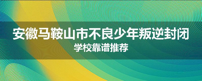 安徽马鞍山市不良少年叛逆封闭学校靠谱推荐