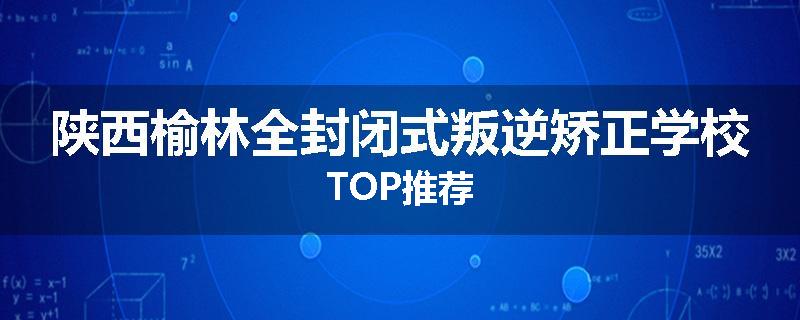 陕西榆林全封闭式叛逆矫正学校TOP推荐