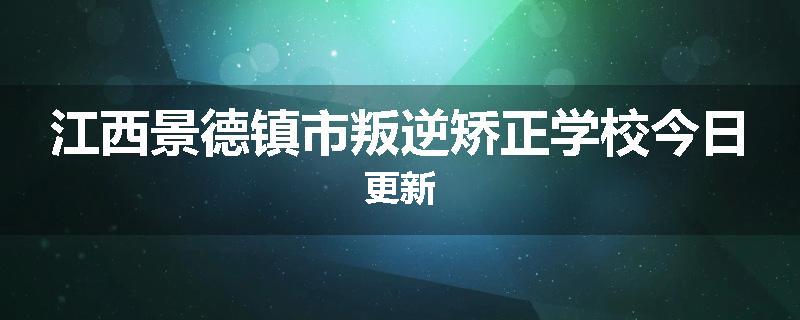 江西景德镇市叛逆矫正学校今日更新