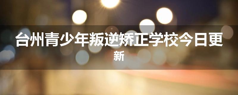 台州青少年叛逆矫正学校今日更新