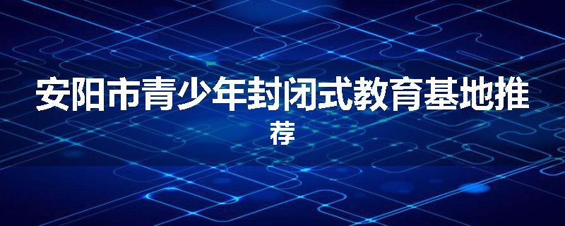 安阳市青少年封闭式教育基地推荐