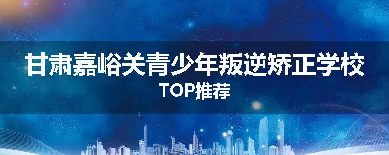 甘肃嘉峪关青少年叛逆矫正学校TOP推荐