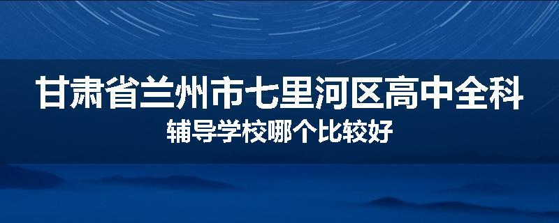 甘肃省兰州市七里河区高中全科辅导学校哪个比较好