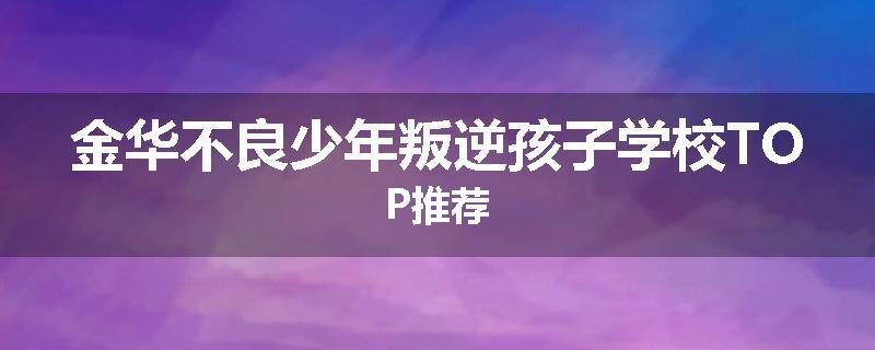 金华不良少年叛逆孩子学校TOP推荐