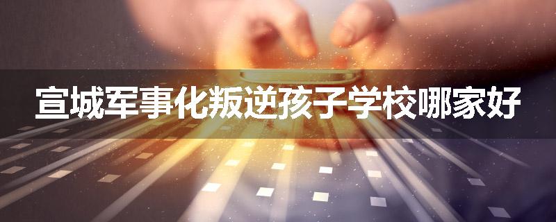 宣城军事化叛逆孩子学校哪家好