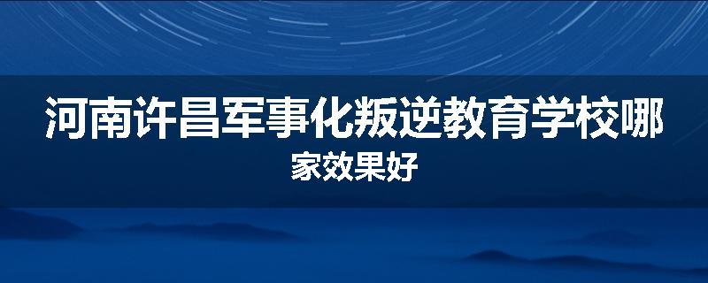 河南许昌军事化叛逆教育学校哪家效果好