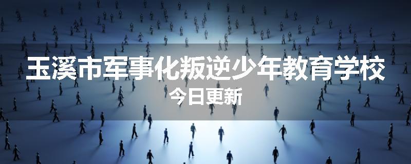 玉溪市军事化叛逆少年教育学校今日更新