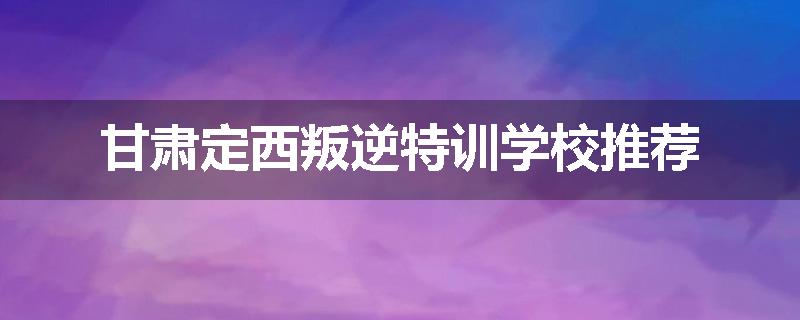 甘肃定西叛逆特训学校推荐