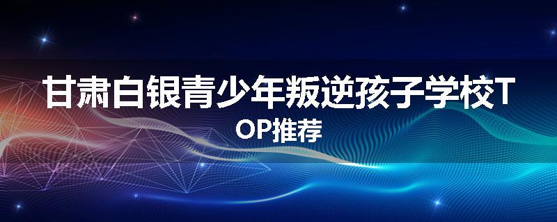 甘肃白银青少年叛逆孩子学校TOP推荐