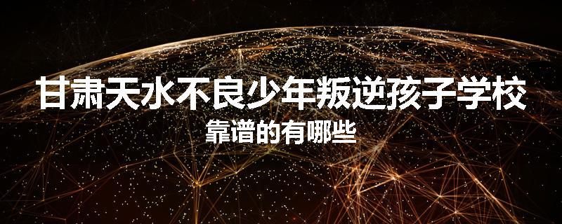 甘肃天水不良少年叛逆孩子学校靠谱的有哪些