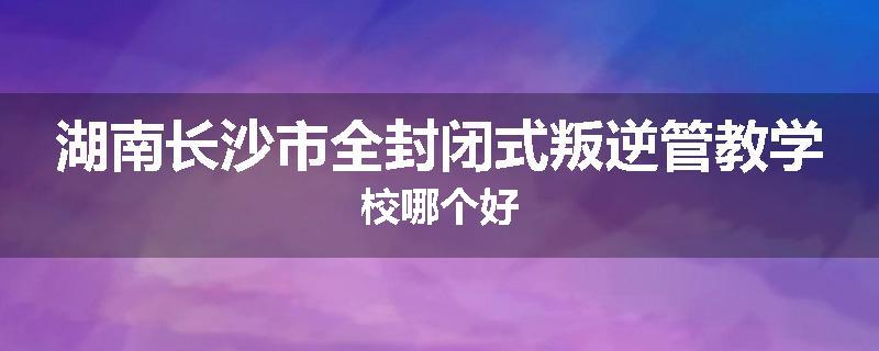 湖南长沙市全封闭式叛逆管教学校哪个好