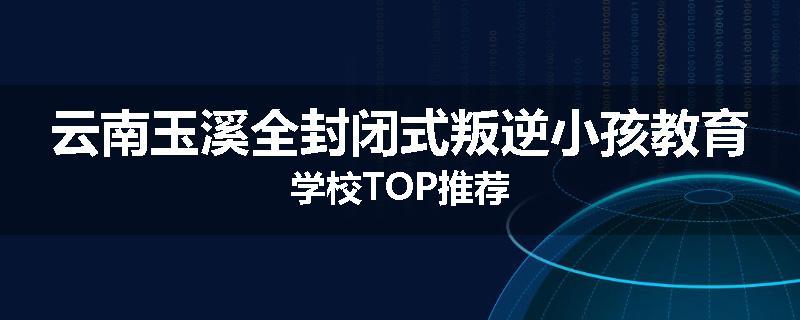 云南玉溪全封闭式叛逆小孩教育学校TOP推荐