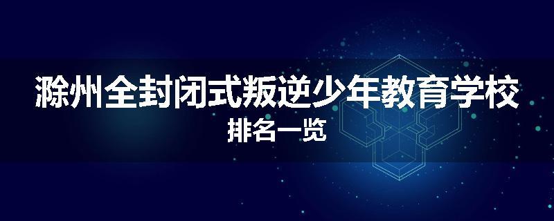 滁州全封闭式叛逆少年教育学校排名一览