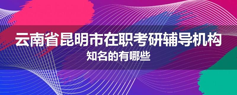 云南省昆明市在职考研辅导机构知名的有哪些
