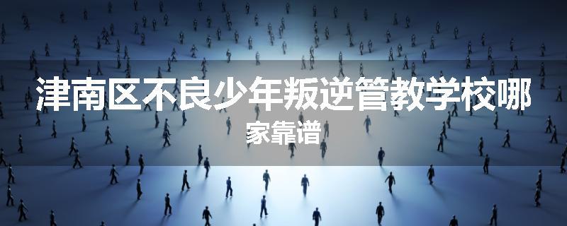 津南区不良少年叛逆管教学校哪家靠谱