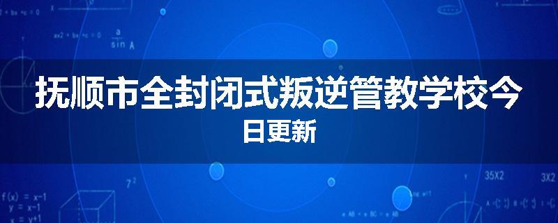 抚顺市全封闭式叛逆管教学校今日更新