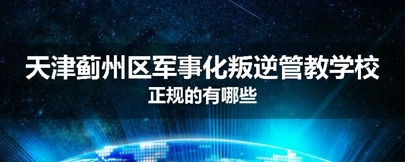 天津蓟州区军事化叛逆管教学校正规的有哪些