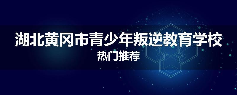 湖北黄冈市青少年叛逆教育学校热门推荐