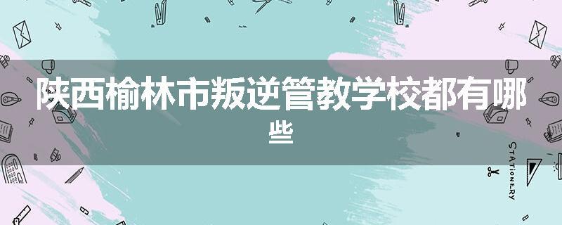 陕西榆林市叛逆管教学校都有哪些
