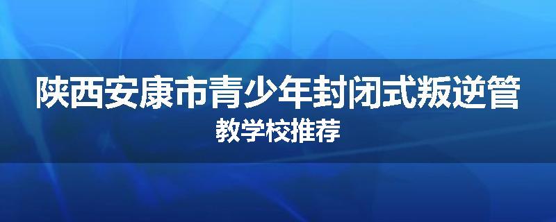 陕西安康市青少年封闭式叛逆管教学校推荐