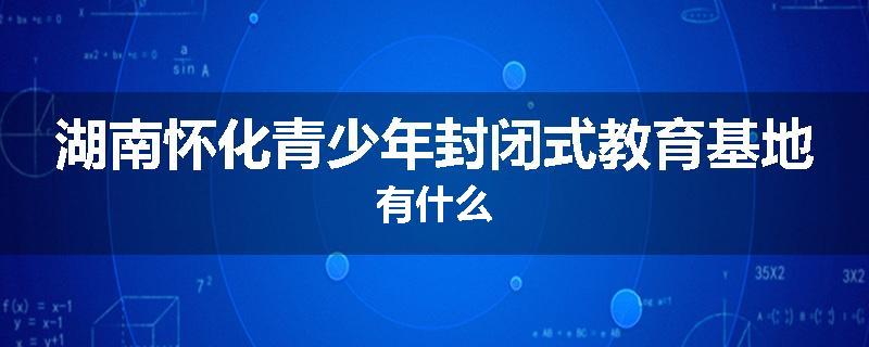 湖南怀化青少年封闭式教育基地有什么