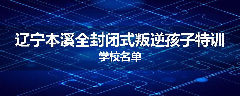 辽宁本溪全封闭式叛逆孩子特训学校名单