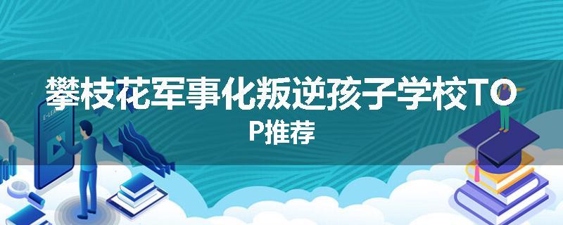攀枝花军事化叛逆孩子学校TOP推荐